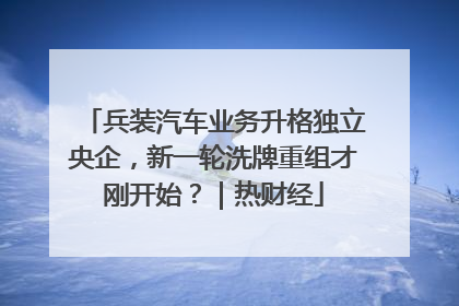 兵装汽车业务升格独立央企，新一轮洗牌重组才刚开始？｜热财经